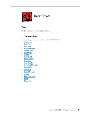 Page 206iMac (20-inch Early 2008)  Take Apart — Rear Cover 206
Rear Cover
Tools
No tools are required to remove the rear cover.
Preliminary Steps
Before you begin, remove the following: (LINKS NOT WORKING)
A
• ccess door
Glass Pane
• l
F
• ront bezel
LCD display pane
• l
Speaker, righ
• t
Speaker, lef
• t
CPU fa
• n
Logic boar
• d
Power Suppl
• y
Hard driv
• e
Hard drive fa
• n
Hard drive SATA cabl
• e
Optical driv
• e
Optical fa
• n
Optical	flex	cabl• e
Inverte
• r
Mechanism cove
• r
Stan
• d
Mechanis
• m 