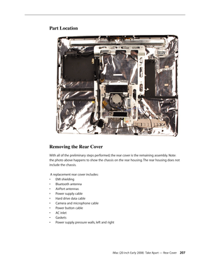 Page 207iMac (20-inch Early 2008)  Take Apart — Rear Cover 207
Part Location
Removing the Rear Cover
With all of the preliminary steps performed, the rear cover is the remaining assembly. Note: 
the photo above happens to show the chassis on the rear housing. The rear housing does not 
include the chassis.
 A replacement rear cover includes:
EMI shielding
• 
Bluetooth antenna• 
AirPort antennas• 
Power supply cable• 
Hard drive data cable• 
Camera and microphone cable• 
Power button cable• 
AC inlet• 
Gaskets•...