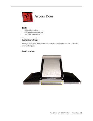 Page 22iMac (20-inch Early 2008)  Take Apart — Access Door 22
Access Door
Tools
Phillips #2 screwdriver• 
ESD-safe workstation and mat• 
Soft , clean towel or cloth• 
Preliminary Steps
Before you begin, place the computer face down on a clean, soft, lint-free cloth so that the 
bottom is facing you.
Part Location 