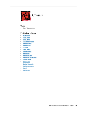 Page 213iMac (20-inch Early 2008)  Take Apart — Chassis 213
Chassis
Tools
Torx T10 screwdriver• 
Preliminary Steps
A• ccess door
Glass Pane
• l
F
• ront bezel
LCD display pane
• l
Speaker, righ
• t
Speaker, lef
• t
CPU fa
• n
Logic boar
• d
Power Suppl
• y
Hard driv
• e
Hard drive fa
• n
Hard drive SATA cabl
• e
Optical driv
• e
Optical fa
• n
Optical	flex	cabl• e
Mechanism cove
• r
Stan
• d
Mechanis
• m 