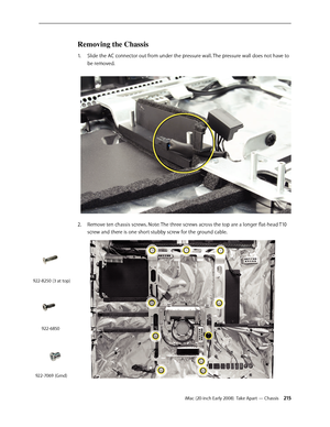 Page 215iMac (20-inch Early 2008)  Take Apart — Chassis 215
Removing the Chassis 
Slide the AC connector out from under the pressure wall. The pressure wall does not have to 1. 
be removed.
2.  Remove ten chassis screws. Note: The three screws across the top are a longer flat-head T10 
screw and there is one short stubby screw for the ground cable.
 
922-8250 (3 at top)
922-6850
922-7069 (Grnd) 