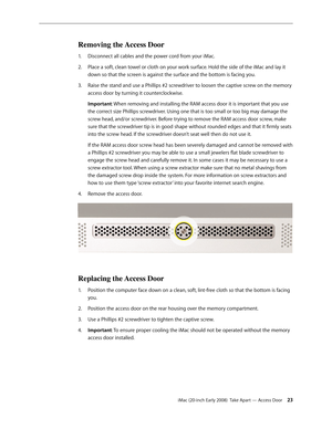 Page 23iMac (20-inch Early 2008)  Take Apart — Access Door 23
Removing the Access Door
Disconnect all cables and the power cord from your iMac.1. 
Place a soft, clean towel or cloth on your work surface. Hold the side of the iMac and lay it 2.  
down so that the screen is against the surface and the bottom is facing you.
Raise the stand and use a Phillips #2 screwdriver to loosen the captive screw on the memory 
3. 
access door by turning it counterclockwise.  
Important: When removing and installing the RAM...