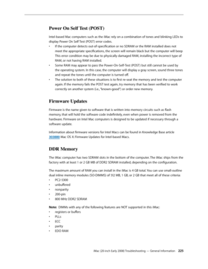 Page 225iMac (20-inch Early 2008) Troubleshooting — General Information 225
Power On Self Test (POST)
Intel-based Mac computers such as the iMac rely on a combination of tones and blinking LEDs to 
display Power On Self Test (POST ) error codes.If the computer detects out-of-specification or no SDRAM or the RAM installed does not 
• 
meet the appropriate specifications, the screen will remain black but the computer will beep  
This error condition may be due to physically damaged RAM, installing the incorrect...