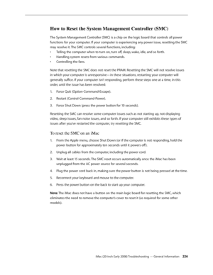 Page 226iMac (20-inch Early 2008) Troubleshooting — General Information 226
How to Reset the System Management Controller (SMC)
The System Management Controller (SMC) is a chip on the logic board that controls all power 
functions for your computer. If your computer is experiencing any power issue, resetting the SMC 
may resolve it. The SMC controls several functions, including:Telling the computer when to turn on, turn off, sleep, wake, idle, and so forth.
• 
Handling system resets from various commands.•...