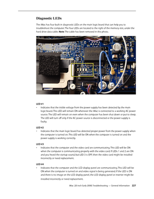 Page 227iMac (20-inch Early 2008) Troubleshooting — General Information 227
Diagnostic LEDs
The iMac has four built-in diagnostic LEDs on the main logic board that can help you to 
troubleshoot the computer. The four LEDs are located to the right of the memory slot, under the 
hard drive data cable. Note: The cable has been removed in this photo.
LED #1 
Indicates that the trickle voltage from the power supply has been detected by the main • 
logic board. This LED will remain ON whenever the iMac is connected to...