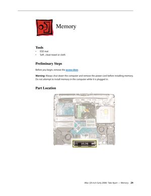 Page 24iMac (20-inch Early 2008)  Take Apart — Memory 24
Memory
Tools
ESD mat • 
Soft , clean towel or cloth• 
Preliminary Steps
Before you begin, remove the access door.
Warning: Always shut down the computer and remove the power cord before installing memory. 
Do not attempt to install memory in the computer while it is plugged in.
Part Location 