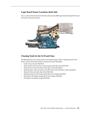 Page 231iMac (20-inch Early 2008) Troubleshooting — General Information 2 31
Logic Board Sensor Locations, Back Side
This is a photo of the back side of the iMac (20-inch Early 2008) logic board showing the GPU and 
CPU sensor connector locations.
Cleaning Tools for the LCD and Glass
The following tools are necessary when servicing this product. Order a cleaning kit, (076-1277), 
which contains all the items listed, or purchase the tools individually.Suction cups, one pair (922-8252)
• 
Sticky silicone roller...