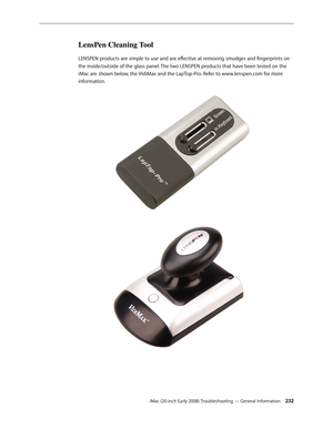 Page 232iMac (20-inch Early 2008) Troubleshooting — General Information 232
LensPen Cleaning Tool
LENSPEN products are simple to use and are effective at removing smudges and fingerprints on 
the inside/outside of the glass panel. The two LENSPEN products that have been tested on the 
iMac are shown below, the VidiMax and the LapTop-Pro. Refer to www.lenspen.com for more 
information. 
