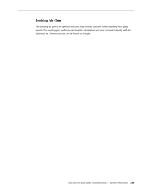 Page 233iMac (20-inch Early 2008) Troubleshooting — General Information 233
Ionizing Air Gun
The ionizing air gun is an optional tool you may want to consider when cleaning iMac glass 
panels. The ionizing gun performs electrostatic elimination and dust removal instantly with ion 
balanced air.  Various sources can be found on Google. 