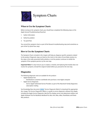 Page 234iMac (20-inch Early 2008)  — Symptom Charts  234
Symptom Charts 
When to Use the Symptom Charts
Before turning to the symptom charts, you should have completed the following steps on the 
Apple General Troubleshooting Flowchart:
Gather information
1. 
Verify the problem2.  
Try quick fixes3. 
You consult the symptom charts as part of the Research troubleshooting step (and sometimes as 
part of the Try Quick Fixes step).
How to Use the Symptom Charts
The Symptom Charts included in this chapter will help...