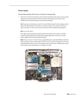 Page 237iMac (20-inch Early 2008)  — Symptom Charts  237
Power Issues
System Intermittently Shuts Down or Restarts Unexpectedly
Check the connection of the power cord on both ends. Verify that the power cord is securely 1. 
plugged into a good AC outlet and that the cable is fully inserted into the back of the 
computer. Did re-seating the power cord resolve the problem? 
 
Yes: The power cord may have a loose fit or it wasn’t fully inserted into the receptacle on the 
back of the iMac. Replace the AC power cord...