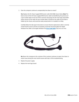 Page 238iMac (20-inch Early 2008)  — Symptom Charts  238
Does the computer continue to unexpectedly shut down or restart? 2. 
 
Yes: Replace the DC, Power Supply/SATA/Inverter cable (922-8188) shown below. Note: The 
latest version of the DC Power Supply/SATA/Inverter cable be identified by the presence of 
a part number label on the end of the connector that plugs into the main logic board. With 
earlier versions of the cable, the part number label is located on the cable, but the label is 
hidden by the...