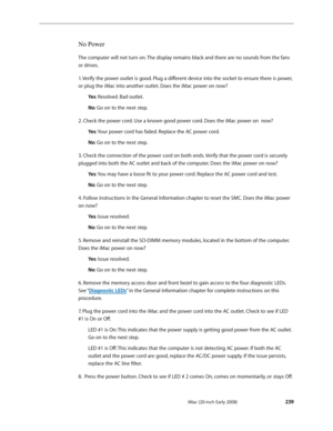 Page 239iMac (20-inch Early 2008) 
 — Symptom Charts 
 239
No Power
The computer will not turn on. The display remains black and there are no sounds from the fans 
or drives.
1. Verify the power outlet is good. Plug a different device into the socket to ensure there is power, 
or plug the iMac into another outlet. Does the iMac power on now?
Ye s: Resolved. Bad outlet.
No : Go on to the next step.
2. Check the power cord. Use a known good power cord. Does the iMac power on  now? Ye s: Your power cord has failed....