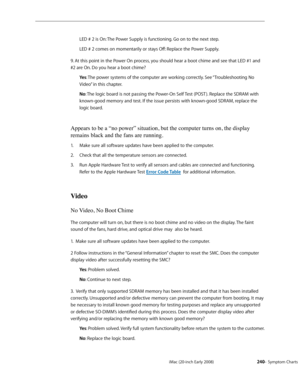 Page 240iMac (20-inch Early 2008)  — Symptom Charts  240
LED # 2 is On: The Power Supply is functioning. Go on to the next step.
LED # 2 comes on momentarily or stays Off: Replace the Power Supply.
9. At this point in the Power On process, you should hear a boot chime and see that LED #1 and 
#2 are On. Do you hear a boot chime? Ye s: The power systems of the computer are working correctly. See “Troubleshooting No 
Video” in this chapter.
No : The logic board is not passing the Power-On Self Test (POST )....