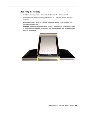 Page 25iMac (20-inch Early 2008)  Take Apart — Memory 25
Removing the Memory
Shut down the computer, and disconnect all cables including the power cord.1. 
Holding the sides of the computer, lay it face down on a soft, clean cloth so the stand is 2.  
facing you.
After removing the access door, touch the metal stand or bezel to discharge any static 
3. 
electricity from your body.  
Important: Always discharge static before you touch any parts such as the memory board. 
To avoid generating static electricity,...