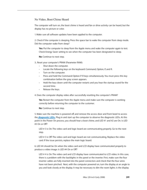 Page 241iMac (20-inch Early 2008) 
  —  Sym pt om   Char t s    2 41
No Video, Boot Chime Heard
The computer will turn on, the boot chime is heard and fan or drive activity can be heard, but the 
display has no picture or color.  
1. Make sure all software updates have been applied to the computer.
2. Check if the computer is sleeping. Press the space bar to wake the computer from sleep mode. 
Did the computer wake from sleep?
Yes: Put the computer to sleep from the Apple menu and wake the computer again to...