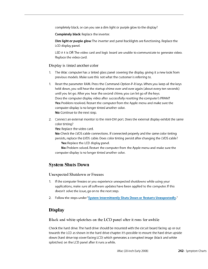 Page 242iMac (20-inch Early 2008)  — Symptom Charts  242
completely black, or can you see a dim light or purple glow to the display? 
Completely black: Replace the inverter.
Dim light or purple glow: The inverter and panel backlights are functioning. Replace the 
LCD display panel.
LED # 4 is Off: The video card and logic board are unable to communicate to generate video. 
Replace the video card.
Display is tinted another color
The iMac computer has a tinted glass panel covering the display, giving it a new look...