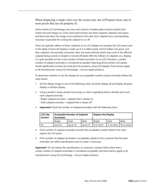 Page 243iMac (20-inch Early 2008)  — Symptom Charts  243
When displaying a single color over the screen area, the LCD panel shows one or 
more pixels that are not properly lit.
Active-matrix LCD technology uses rows and columns of addressable locations (pixels) that 
render text and images on screen. Each pixel location has three separate subpixels (red, green, 
and blue) that allow the image to be rendered in full color. Each subpixel has a corresponding 
transistor responsible for turning the subpixel on or...