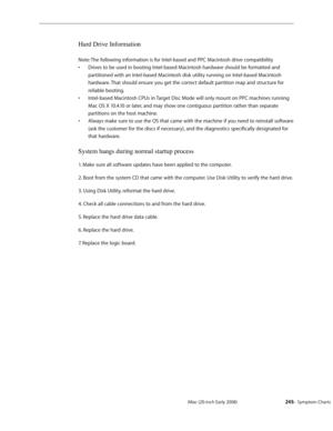 Page 245iMac (20-inch Early 2008)  — Symptom Charts  245
Hard Drive Information
Note: The following information is for Intel-based and PPC Macintosh drive compatibility
Drives to be used in booting Intel-based Macintosh hardware should be formatted and 
• 
partitioned with an Intel-based Macintosh disk utility running on Intel-based Macintosh 
hardware. That should ensure you get the correct default partition map and structure for 
reliable booting.
Intel-based Macintosh CPUs in Target Disc Mode will only mount...