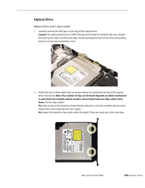 Page 246iMac (20-inch Early 2008)  — Symptom Charts  246
Optical Drive 
Optical drive won’t eject media
Carefully remove the EMI tape on the top of the optical drive.  1. 
Caution: The optical mechanism is VERY delicate and should be handled with care. Handle 
the drive by the sides and the back edge. Avoid touching the front of the drive and putting 
pressure on the top and bottom cover. 
Verify that two or three black clips (as shown below) are positioned on top of the optical 2.  
drive mechanism. Note:  The...