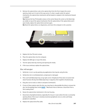 Page 247iMac (20-inch Early 2008) 
 — Symptom Charts 
 247
Remove the optical drive. Look at the optical drive from the front. Inspect the carrier 3. 
opening, make sure it’s even all the way across. If a clip is caught under the optical 
mechanism, the optical drive mechanism will be bowed or warped. Is the mechanism bowed 
or warped?  
Yes: Remove the four T8 shoulder screws on the carrier. Reseat the carrier so the black clips 
are visible on top of the optical mechanism. Test the optical drive. If the...