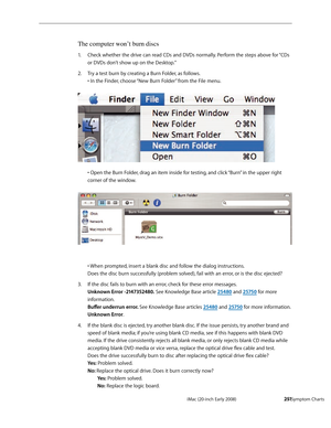 Page 251iMac (20-inch Early 2008)  — Symptom Charts  2 51
The computer won’t burn discs
Check whether the drive can read CDs and DVDs normally. Perform the steps above for “CDs 1. 
or DVDs don’t show up on the Desktop.”
Try a test burn by creating a Burn Folder, as follows.  
2. 
• In the Finder, choose “New Burn Folder” from the File menu.  
 
• Open the Burn Folder, drag an item inside for testing, and click “Burn” in the upper right 
corner of the window.  
  
• When prompted, insert a blank disc and follow...