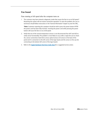 Page 253iMac (20-inch Early 2008)  — Symptom Charts  253
Fan Sound
Fans running at full speed after the computer turns on
The customer may have entered a diagnostic mode that causes the fans to run at full speed.* 1. 
Restarting the system will not restore normal fan operation. To solve the problem, the user or 
technician should follow instructions in the “General Information” chapter to  reset the SMC.
*Note: Customers reporting this symptom should be told to press the power button AFTER 
the power cord has...