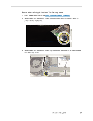 Page 254iMac (20-inch Early 2008) 
 — Symptom Charts 
 254
System noisy, fails Apple Hardware Test for temp sensor 
Check the AHT error code on the 1.  Apple Hardware Test error code char t.
2.  Make sure the LCD temp sensor cable is connected to the sensor on the back of the LCD 
panel in the top right corner.
Make sure the LCD temp sensor cable is fully inserted into the connector on the bottom left 3. 
side of the logic board.  