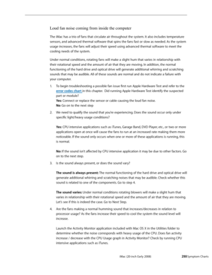 Page 255iMac (20-inch Early 2008)  — Symptom Charts  255
Loud fan noise coming from inside the computer
The iMac has a trio of fans that circulate air throughout the system. It also includes temperature 
sensors, and advanced thermal software that spins the fans fast or slow as needed. As the system 
usage increases, the fans will adjust their speed using advanced thermal software to meet the 
cooling needs of the system.
Under normal conditions, rotating fans will make a slight hum that varies in relationship...