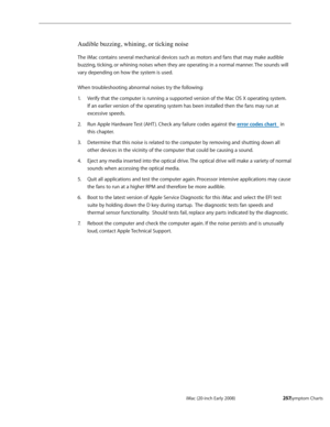 Page 257iMac (20-inch Early 2008)  — Symptom Charts  257
Audible buzzing, whining, or ticking noise
The iMac contains several mechanical devices such as motors and fans that may make audible 
buzzing, ticking, or whining noises when they are operating in a normal manner. The sounds will 
vary depending on how the system is used.  
 
When troubleshooting abnormal noises try the following:
Verify that the computer is running a supported version of the Mac OS X operating system. 
1. 
If an earlier version of the...