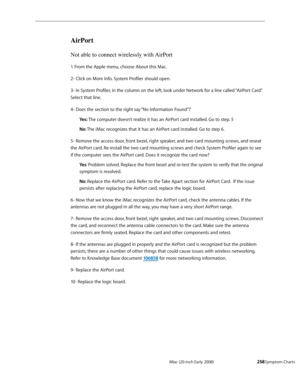 Page 258iMac (20-inch Early 2008)  — Symptom Charts  258
AirPort
Not able to connect wirelessly with AirPort
1. From the Apple menu, choose About this Mac. 
2- Click on More Info. System Profiler should open. 
3- In System Profiler, in the column on the left, look under Network for a line called “AirPort Card”. 
Select that line. 
4- Does the section to the right say “No Information Found”? 
Yes: The computer doesn’t realize it has an AirPort card installed. Go to step. 5 
No: The iMac recognizes that it has an...