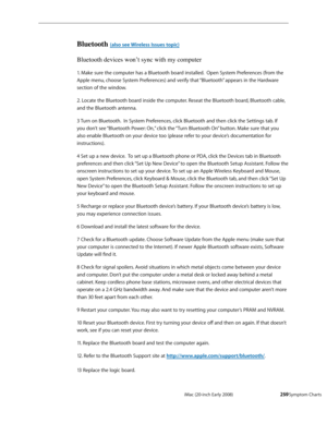 Page 259iMac (20-inch Early 2008)  — Symptom Charts  259
Bluetooth (also see Wireless Issues topic)
Bluetooth devices won’t sync with my computer
1. Make sure the computer has a Bluetooth board installed.  Open System Preferences (from the 
Apple menu, choose System Preferences) and verify that “Bluetooth” appears in the Hardware 
section of the window.
2. Locate the Bluetooth board inside the computer. Reseat the Bluetooth board, Bluetooth cable, 
and the Bluetooth antenna.
3 Turn on Bluetooth.  In System...