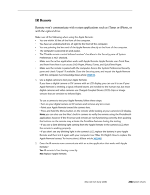 Page 260iMac (20-inch Early 2008)  — Symptom Charts  260
IR Remote
Remote won’t communicate with system applications such as iTunes or iPhoto, or 
with the optical drive
Make sure of the following when using the Apple Remote: 
You are within 30 feet of the front of the computer.
• 
You have an unobstructed line-of-sight to the front of the computer.• 
You are pointing the lens end of the Apple Remote directly at the front of the computer.• 
The computer is powered on and awake.• 
The “Disable remote control...