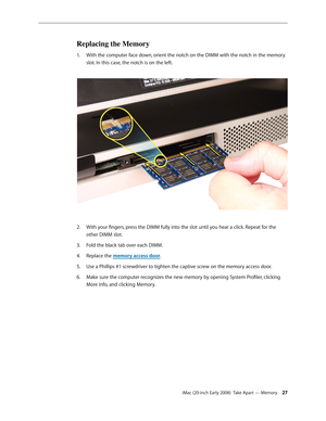 Page 27iMac (20-inch Early 2008)  Take Apart — Memory 27
Replacing the Memory
With the computer face down, orient the notch on the DIMM with the notch in the memory 1. 
slot. In this case, the notch is on the left.
 
With your fingers, press the DIMM fully into the slot until you hear a click. Repeat for the 2.  
other DIMM slot.
Fold the black tab over each DIMM. 
3. 
Replace the 4. memory access door.
Use a Phillips #1 screwdriver to tighten the captive screw on the memory access door.
5. 
Make sure the...