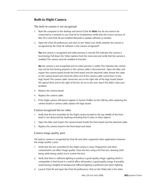 Page 262iMac (20-inch Early 2008)  — Symptom Charts  262
Built-in iSight Camera
The built-in camera is not recognized
Boot the 1. computer to the desktop and launch iChat AV. Note: You do not need to be 
connected to a network to use iChat AV to troubleshoot. Verify that the correct versions of 
Mac OS X and iChat AV are installed. Reinstall or update software as needed. 
Open the iChat AV preferences and click on the ‘Video’ icon. Verify whether the camera is 2.  
recognized by the iChat AV software. Is the...