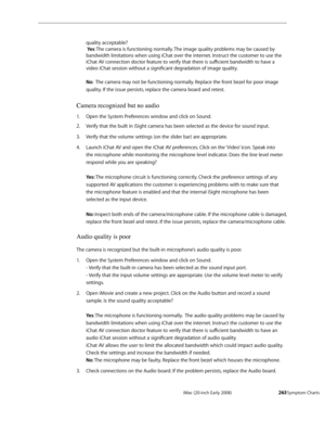 Page 263iMac (20-inch Early 2008)  — Symptom Charts  263
quality acceptable? 
  Ye s: The camera is functioning normally. The image quality problems may be caused by 
bandwidth limitations when using iChat over the internet. Instruct the customer to use the 
iChat AV connection doctor feature to verify that there is sufficient bandwidth to have a 
video iChat session without a significant degradation of image quality. 
 
No:  The camera may not be functioning normally. Replace the front bezel for poor image...