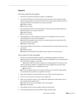 Page 264iMac (20-inch Early 2008)  — Symptom Charts  264
Speakers
Can’t hear sound from the speakers
Disconnect any external microphones, speakers, or headphones. 1. 
Access System Preferences and select Sound. In the Sound pane, select Output and make 2.  
sure the Internal speakers are selected as the device for sound output, the Output volume is 
adequate, and Mute is not selected.  Do you have sound now? 
Yes: Problem resolved. 
No: Go to the next step.  
Reset parameter RAM. Press Command-Option-P-R during...