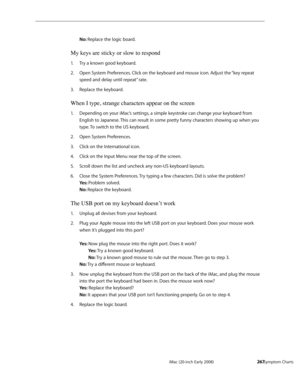 Page 267iMac (20-inch Early 2008)  — Symptom Charts  267
No: Replace the logic board.
My keys are sticky or slow to respond
Try a known good keyboard.1. 
Open System Preferences. Click on the keyboard and mouse icon. Adjust the “key repeat 2.  
speed and delay until repeat” rate.
Replace the keyboard.3. 
When I type, strange characters appear on the screen
Depending on your iMac’s settings, a simple keystroke can change your keyboard from 1. 
English to Japanese. This can result in some pretty funny characters...