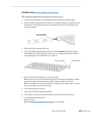 Page 268iMac (20-inch Early 2008)  — Symptom Charts  268
Wireless Issues (also see Additional Wireless Topics)
The aluminum Apple Wireless Keyboard will not turn on.
Confirm that the batteries are installed properly and the batteries are known good.1. 
Open the battery compartment over. Make sure to install the positive and negative ends of 2.  
the batteries in the keyboard as shown. The keyboard will not turn on if the batteries are 
incorrectly installed.
Replace the battery compartment cover.3. 
Turn on the...