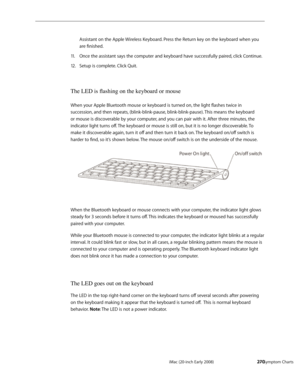 Page 270iMac (20-inch Early 2008)  — Symptom Charts  270
Assistant on the Apple Wireless Keyboard. Press the Return key on the keyboard when you 
are finished.
Once the assistant says the computer and keyboard have successfully paired, click Continue.11 . 
Setup is complete. Click Quit.12.  
The LED is flashing on the keyboard or mouse
When your Apple Bluetooth mouse or keyboard is turned on, the light flashes twice in 
succession, and then repeats, (blink-blink-pause, blink-blink-pause). This means the keyboard...
