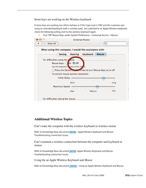 Page 272iMac (20-inch Early 2008)  — Symptom Charts  272
Some keys are working on the Wireless keyboard
If some keys are working, but others behave as if the Caps Lock is “ON”, and the customer was  
using an extended keyboard (with a number pad),  but switched to an Apple Wireless keyboard, 
check the following setting and try the wireless keyboard again.
Turn “Off” Mouse Keys under System Preferences-->Universal Access-->Mouse. •	
Additional Wireless Topics
Can’t wake the computer with the wireless keyboard or...