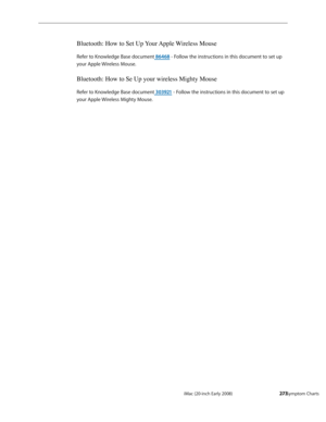 Page 273iMac (20-inch Early 2008)  — Symptom Charts  273
Bluetooth: How to Set Up Your Apple Wireless Mouse
Refer to Knowledge Base document 86468 - Follow the instructions in this document to set up 
your Apple Wireless Mouse.
Bluetooth: How to Se Up your wireless Mighty Mouse
Refer to Knowledge Base document 303921 - Follow the instructions in this document to set up 
your Apple Wireless Mighty Mouse. 