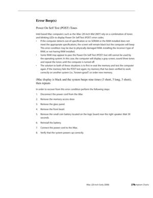 Page 274iMac (20-inch Early 2008)  — Symptom Charts  274
Error Beep(s)
Power On Self Test (POST) Tones
Intel-based Mac computers such as the iMac (20-inch Mid 2007) rely on a combination of tones 
and blinking LEDs to display Power On Self Test (POST ) error codes.
If the computer detects out-of-specification or no SDRAM or the RAM installed does not • 
meet the appropriate specifications, the screen will remain black but the computer will beep  
This error condition may be due to physically damaged RAM,...