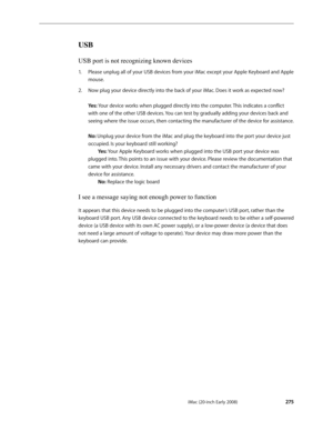 Page 275iMac (20-inch Early 2008) 
 — Symptom Charts   275
USB
USB port is not recognizing known devices
Please unplug all of your USB devices from your iMac except your Apple Keyboard and Apple 1. 
mouse.
Now plug your device directly into the back of your iMac. Does it work as expected now? 2.  
 
Yes: Your device works when plugged directly into the computer. This indicates a conflict 
with one of the other USB devices. You can test by gradually adding your devices back and 
seeing where the issue occurs,...