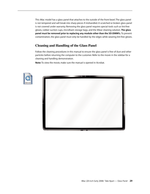 Page 29iMac (20-inch Early 2008)  Take Apart — Glass Panel 29
This iMac model has a glass panel that attaches to the outside of the front bezel. The glass panel 
is not tempered and will break into sharp pieces if mishandled. A scratched or broken glass panel 
is not covered under warranty. Removing the glass panel requires special tools such as lint-free 
gloves, rubber suction cups, microfoam storage bags, and the iKlear cleaning solution. 
The glass 
panel must be removed prior to replacing any module other...