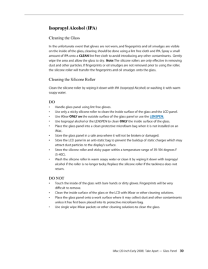 Page 30iMac (20-inch Early 2008)  Take Apart — Glass Panel 30
Isopropyl Alcohol (IPA)
Cleaning the Glass
In the unfortunate event that gloves are not worn, and fingerprints and oil smudges are visible 
on the inside of the glass, cleaning should be done using a lint free cloth and IPA. Spray a small 
amount of IPA onto a CLEAN lint free cloth to avoid introducing any other contaminants.  Gently 
wipe the area and allow the glass to dry.  Note: The silicone rollers are only effective in removing 
dust and other...