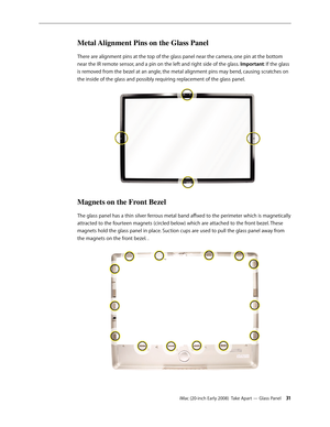 Page 31iMac (20-inch Early 2008)  Take Apart — Glass Panel 31
Metal Alignment Pins on the Glass Panel
There are alignment pins at the top of the glass panel near the camera, one pin at the bottom 
near the IR remote sensor, and a pin on the left and right side of the glass.  Important: If the glass 
is removed from the bezel at an angle, the metal alignment pins may bend, causing scratches on 
the inside of the glass and possibly requiring replacement of the glass panel.
Magnets on the Front Bezel
The glass...