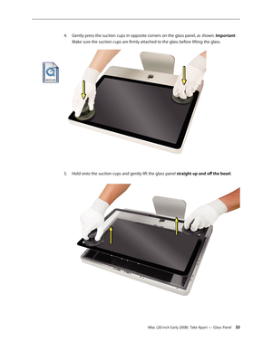 Page 33iMac (20-inch Early 2008)  Take Apart — Glass Panel 33
4. Gently press the suction cups in opposite corners on the glass panel, as shown.  Important: 
Make sure the suction cups are firmly attached to the glass before lifting the glass. 
Hold onto the suction cups and gently lift the glass panel 
5. straight	up	and	off 	the	bezel. 