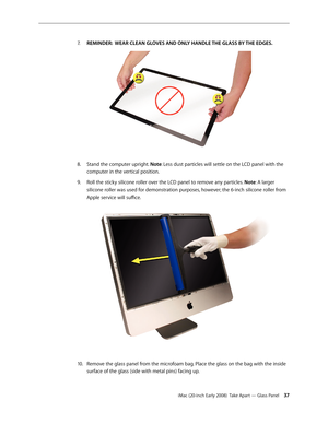 Page 37iMac (20-inch Early 2008)  Take Apart — Glass Panel 37
REMINDER:  WEAR CLEAN GLOVES AND ONLY HANDLE THE GLASS BY THE EDGES.
7.
 
Stand the computer upright. 8.  Note: Less dust particles will settle on the LCD panel with the 
computer in the vertical position.
Roll the sticky silicone roller over the LCD panel to remove any particles. 
9. Note: A larger 
silicone roller was used for demonstration purposes, however; the 6-inch silicone roller from 
Apple service will suffice.
Remove the glass panel from...