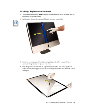 Page 40iMac (20-inch Early 2008)  Take Apart — Glass Panel 40
Installing a Replacement Glass Panel
Stand the computer upright. 1. Note: Fewer dust particles will settle on the LCD panel with the 
computer in the vertical position.
Roll the sticky silicone roller over the LCD panel to remove any particles. 
2.  
Remove the new glass panel from the service packaging. 3. Note: The new panels have a 
removable film protecting the glass on both sides. 
Place the glass on a clean microfoam bag with the inside of the...